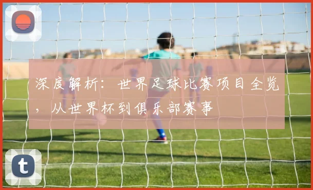 深度解析：世界足球比赛项目全览，从世界杯到俱乐部赛事