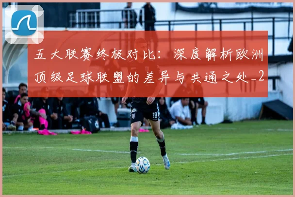 五大联赛终极对比:深度解析欧洲顶级足球联盟的差异与共通之处_20260611141804